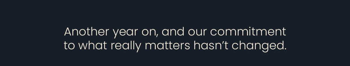 Another year on, and our commitment to what really matters hasn't changed.