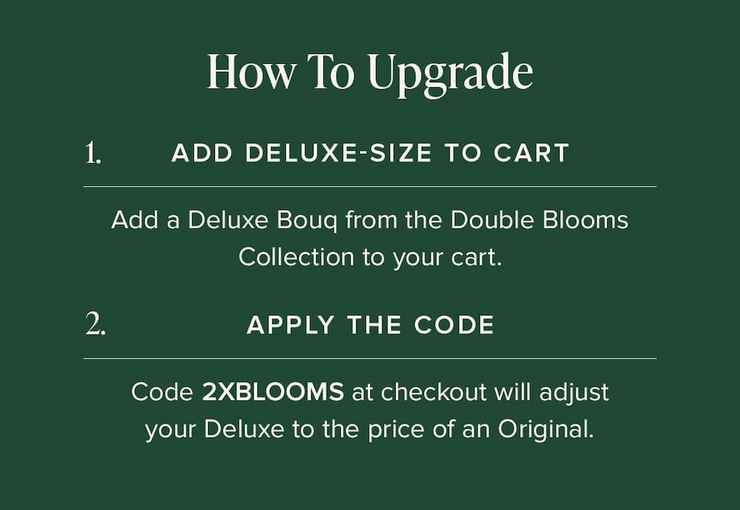 How to Upgrade: (1) Add Deluxe-Size Bouq from the Double Blooms Collection to your cart. (2) Apply the code 2XBLOOMS at checkout. This will make your Deluxe the price of an Original.