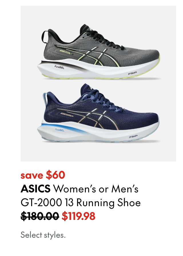 ASICS Women's or Men's GT-2000 13 Running Shoe. Save $60. 180.00 (Strikethrough) 119.98. Select styles.