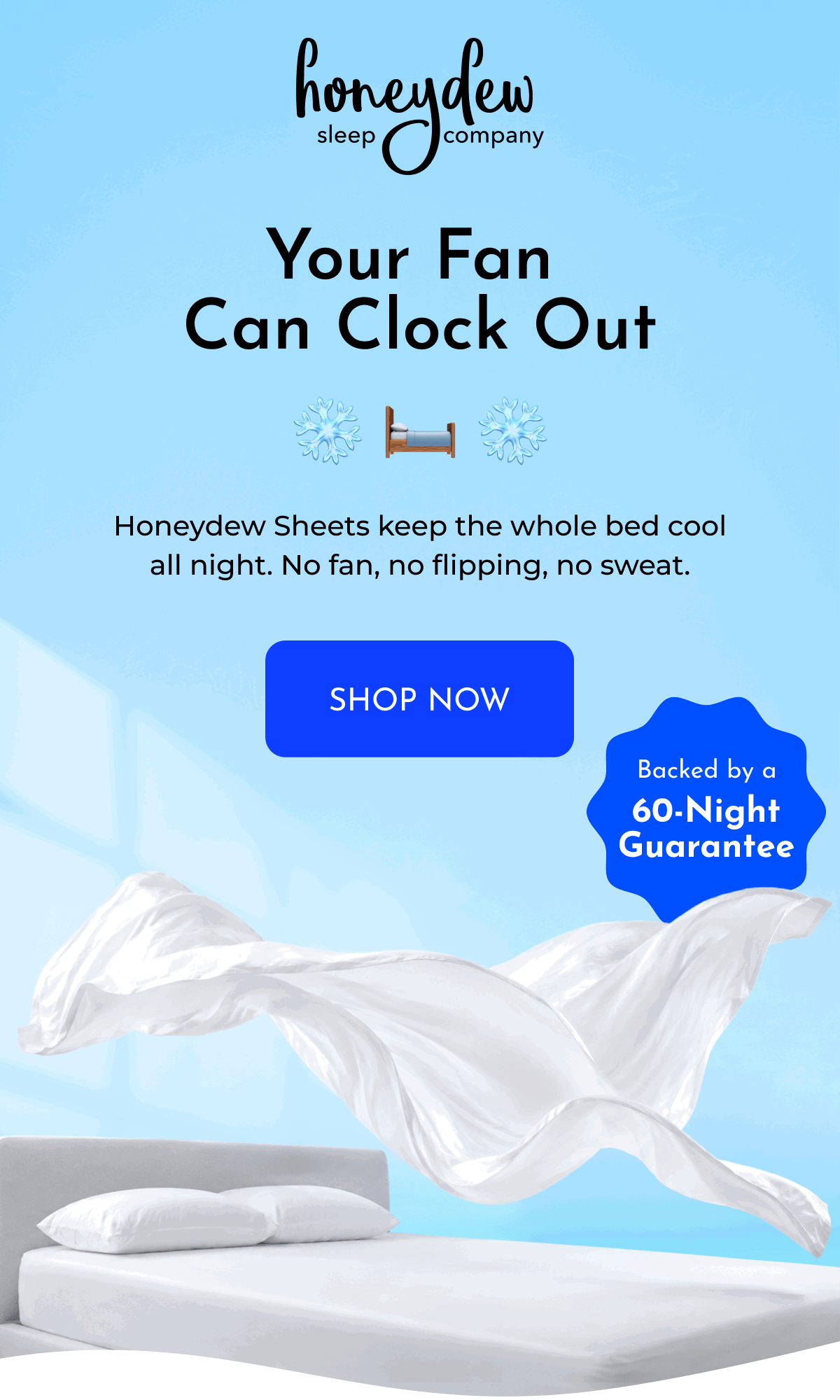 Your Fan Can Clock Out Honeydew Sheets keep the whole bed cool all night. No fan, no flipping, no sweat. SHOP NOW Backed by a 60-Night Guarantee