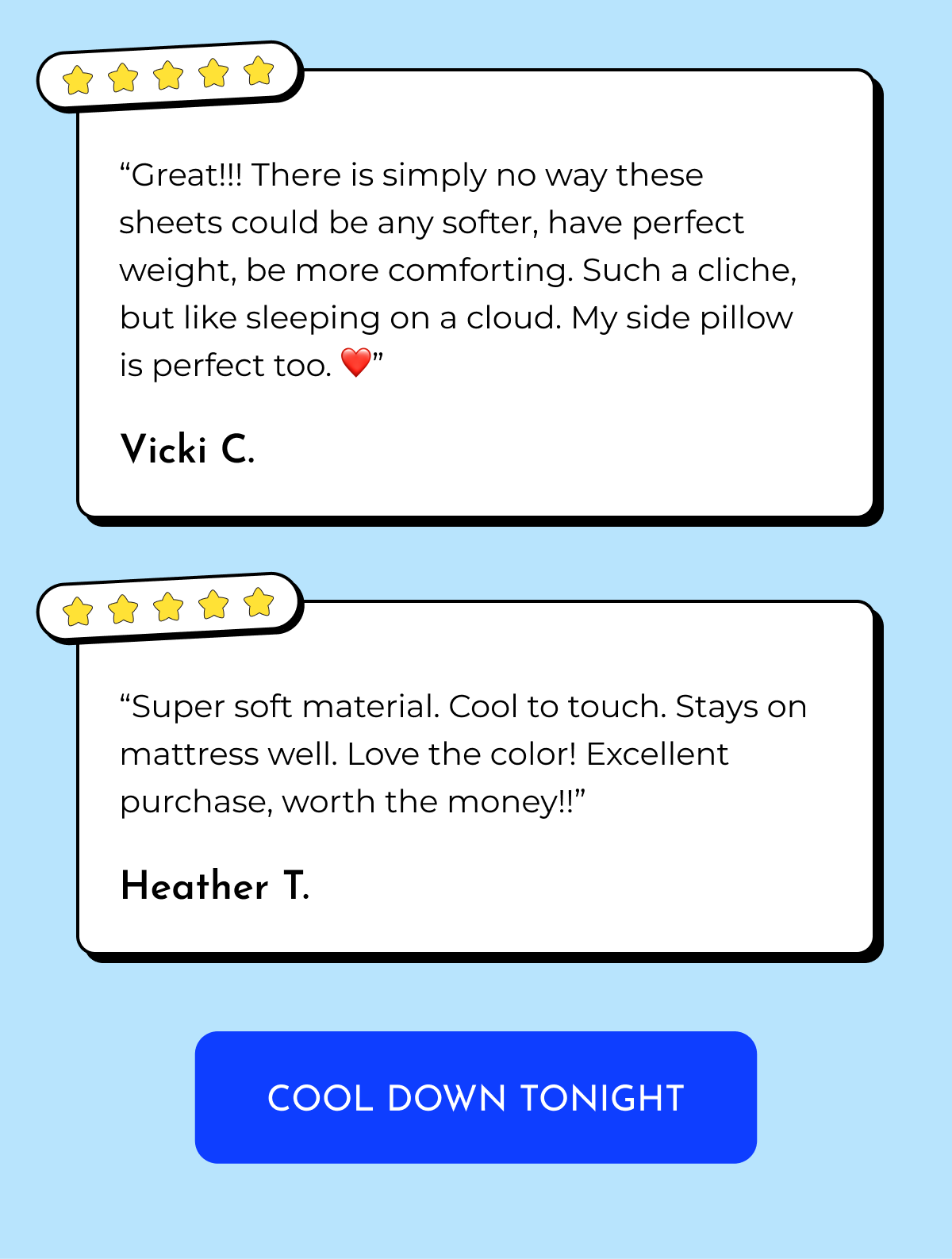 "Great!!! There is simply no way these sheets could be any softer, have perfect weight, be more comforting. Such a clique, but like sleeping on a cloud. My side pillow is perfect too. "1 Vicki C. "Super soft material. Cool to touch. Stays on mattress well. Love the color! Excellent purchase, worth the money!!" Heather T. COOL DOWN TONIGHT
