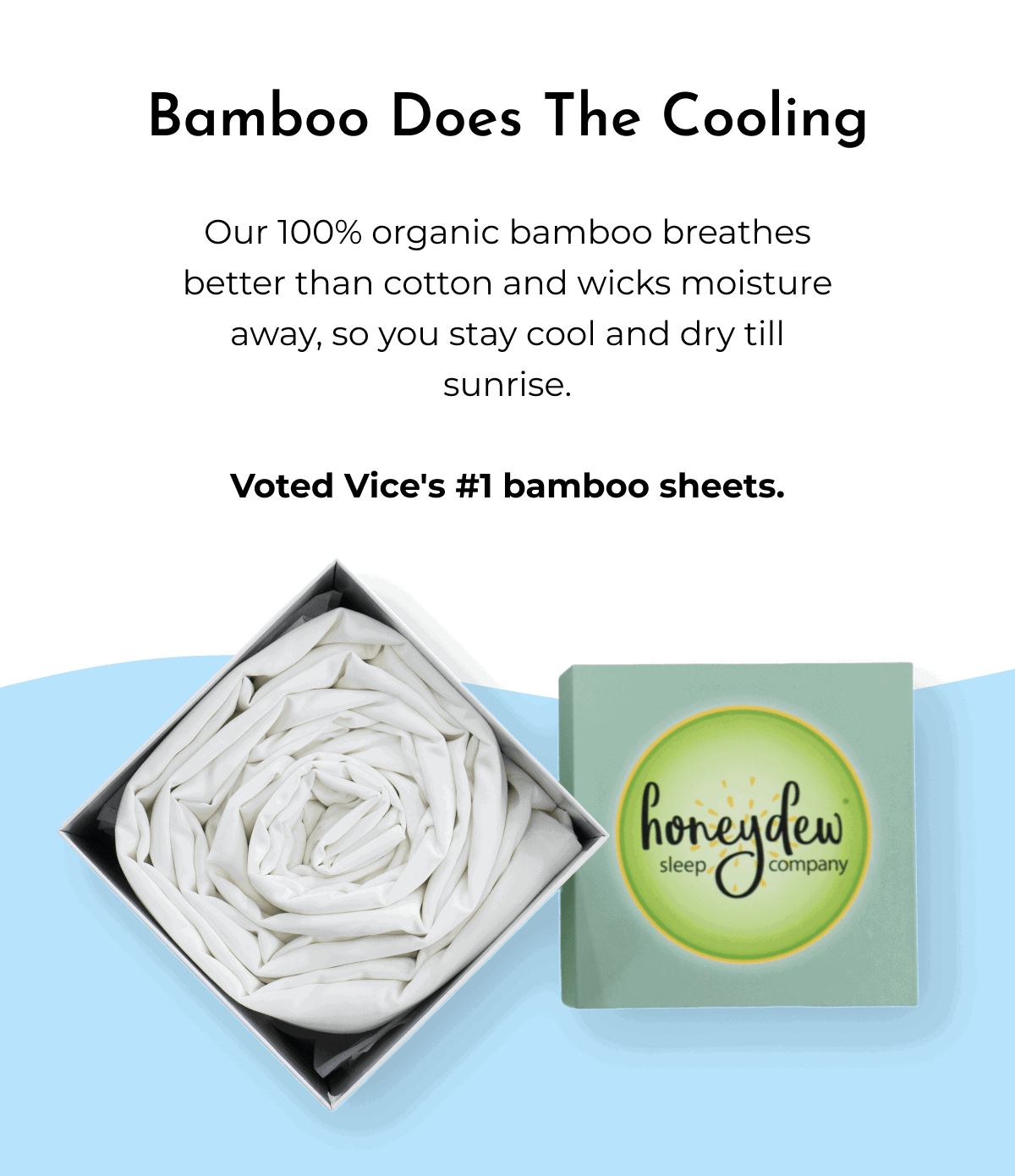 Bamboo Does The Cooling Our 100% organic bamboo breathes better than cotton and wicks moisture away, so you stay cool and dry till sunrise. Voted Vice's #1 bamboo sheets.