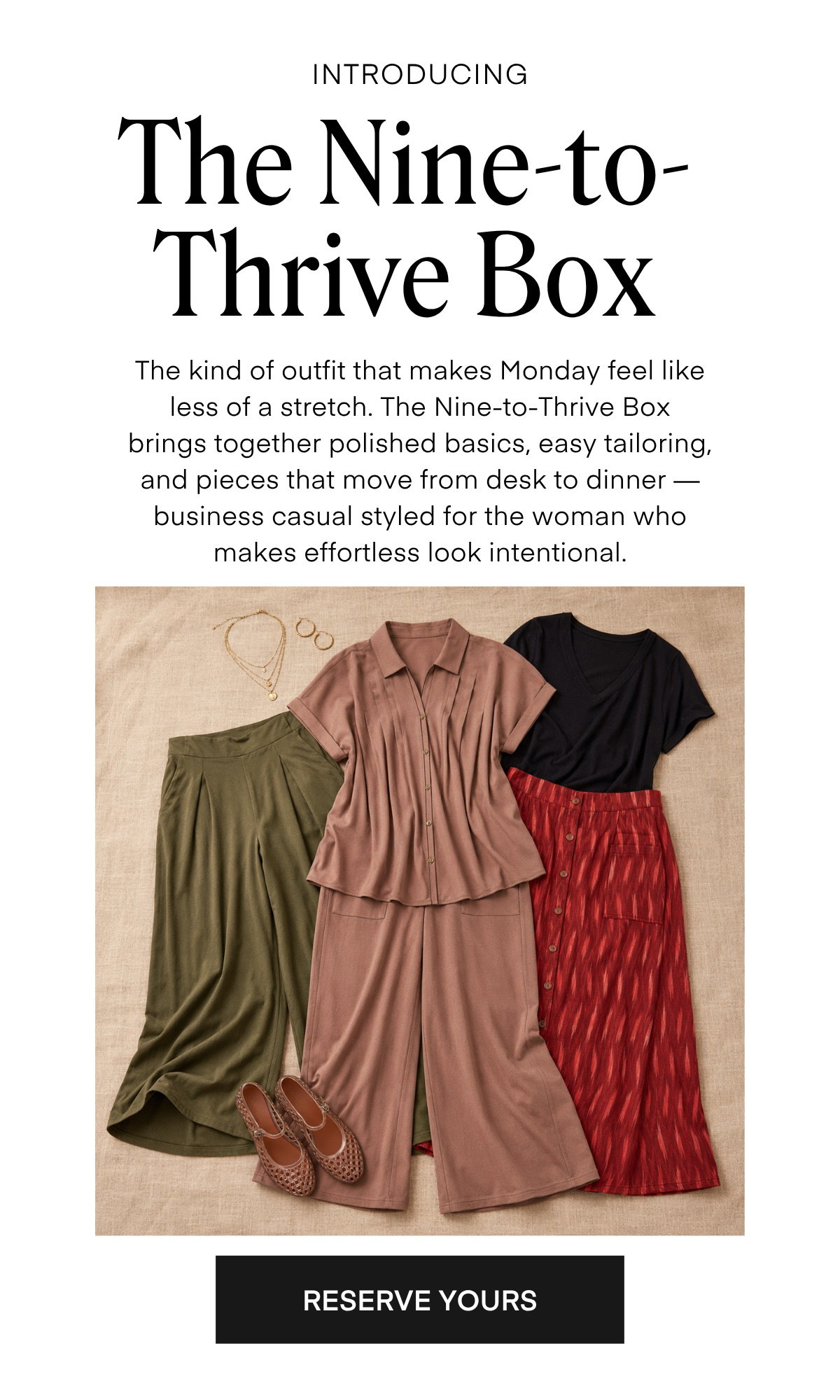 INTRODUCING The Nine-to-Thrive Box The kind of outfit that makes Monday feel like less of a stretch. The Nine-to-Thrive Box brings together polished basics, easy tailoring, and pieces that move from desk to dinner - business casual styled for the woman who makes effortless look intentional.