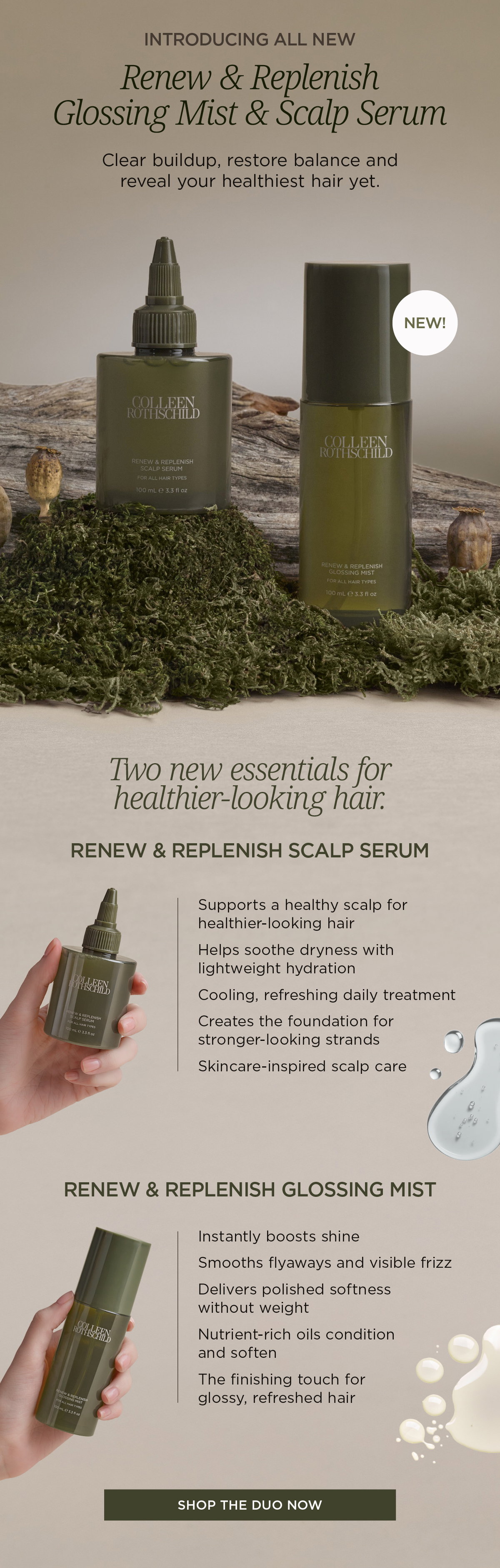 Introducing the Renew & Replenish Scalp Serum and Renew & Replenish Glossing Mist, two new haircare essentials designed to support healthier-looking hair from scalp to ends. Rooted in Colleen Rothschild Beauty's skincare-inspired approach, these targeted treatments address scalp balance, hydration, shine, softness, and overall hair health. The Renew & Replenish Scalp Serum is a lightweight daily scalp treatment that helps soothe dryness, support a healthy scalp environment, provide refreshing hydration, and create the foundation for stronger-looking hair. The Renew & Replenish Glossing Mist is a featherlight finishing treatment that instantly boosts shine, smooths visible frizz and flyaways, conditions with nutrient-rich oils, and leaves hair soft, polished, and refreshed without weighing it down. Together, the duo helps balance the scalp, improve manageability, enhance shine, and support healthier-looking hair with every use. Suitable for all hair types, these formulas bring skincare-level care to hair wellness, delivering hydration, nourishment, and long-lasting shine in one complete routine.