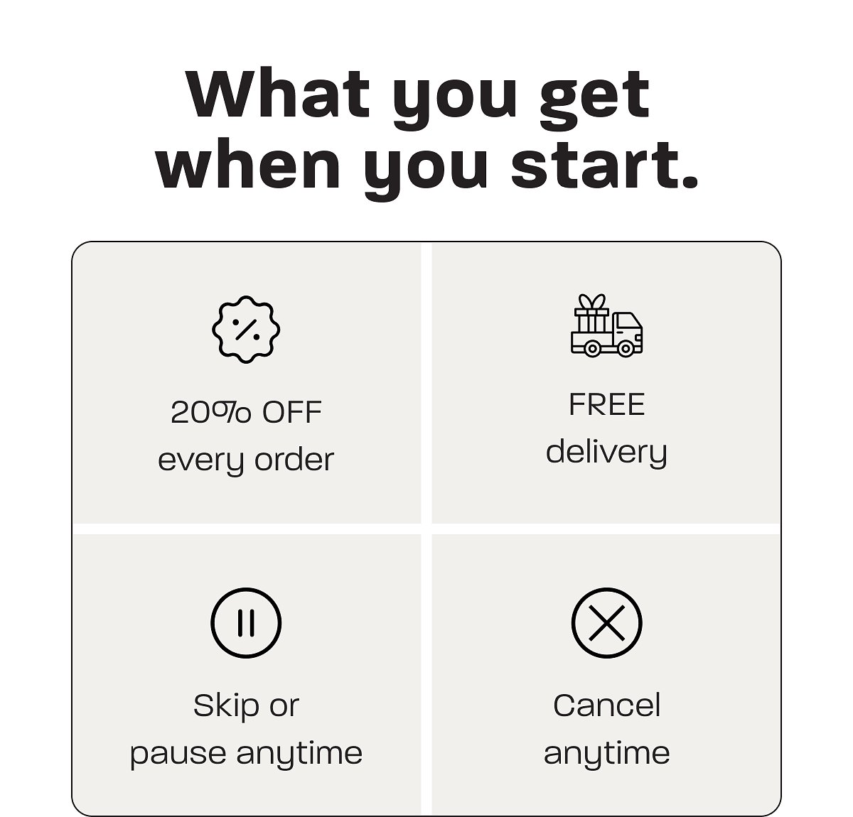 What you get when you start: 20% off every order, free delivery, skip or pause anytime, cancel anytime.