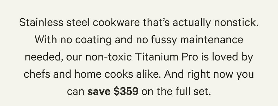 Stainless steel cookware that’s actually nonstick. With no coating and no fussy maintenance needed, our non-toxic Titanium Pro is loved by chefs and home cooks alike. And right now you can save $359 on the full set.