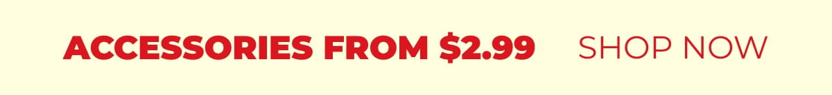 ACCESSORIES FROM $2.99 SHOP NOW