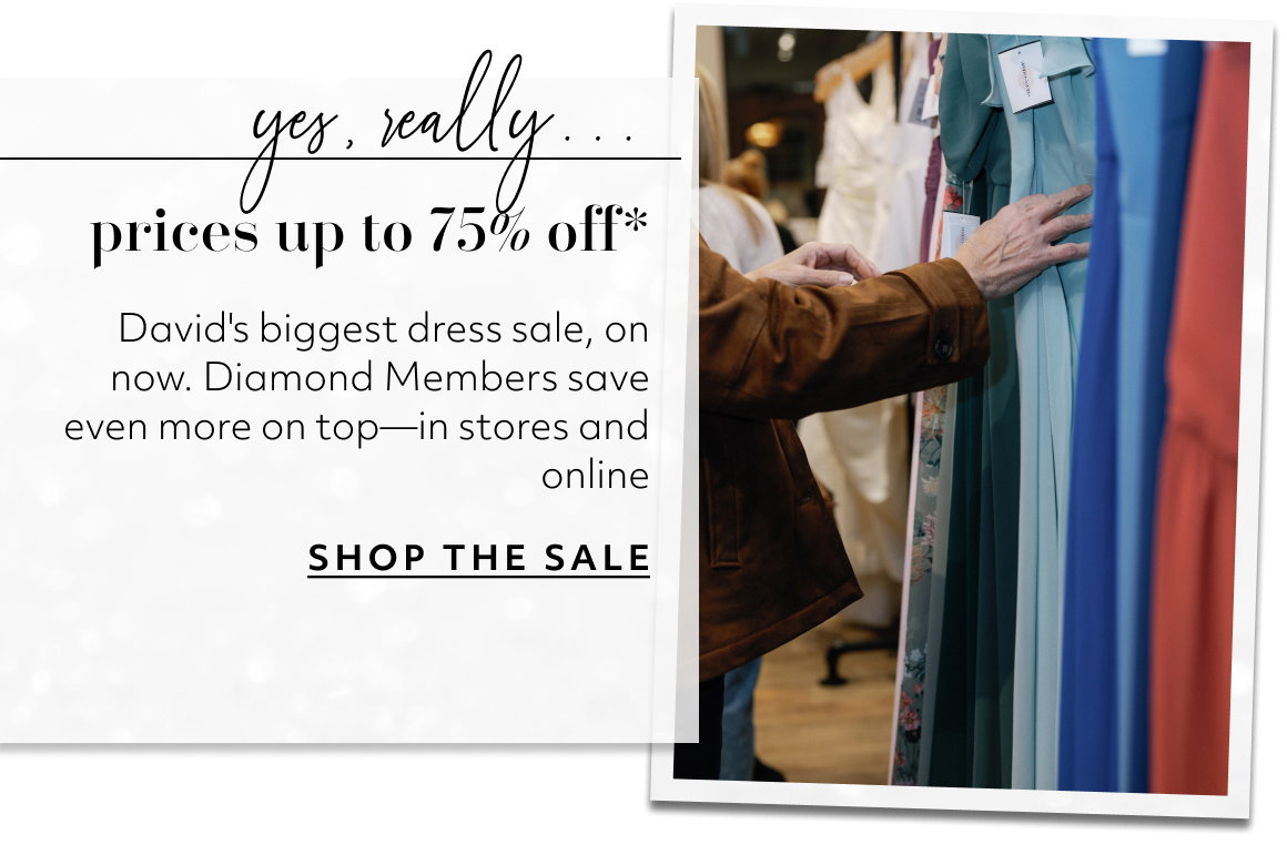 yes, really... prices up to 75% off* David's biggest dress sale, on now. Diamond Members save even more on top—in stores and online SHOP THE SALE