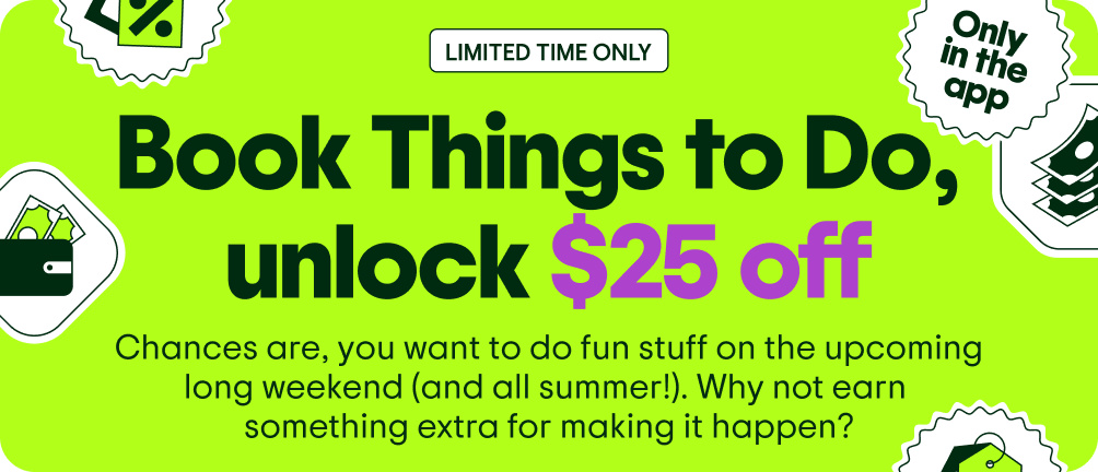 Image Description: Various floating icons including a price tag, a wallet, a stack of money, and an “Only in the app” sticker.” LIMITED TIME ONLY. Book Things to Do, unlock $25 off. Chances are, you want to do fun stuff on the upcoming long weekend (and all summer!). Why not earn something extra for making it happen?
