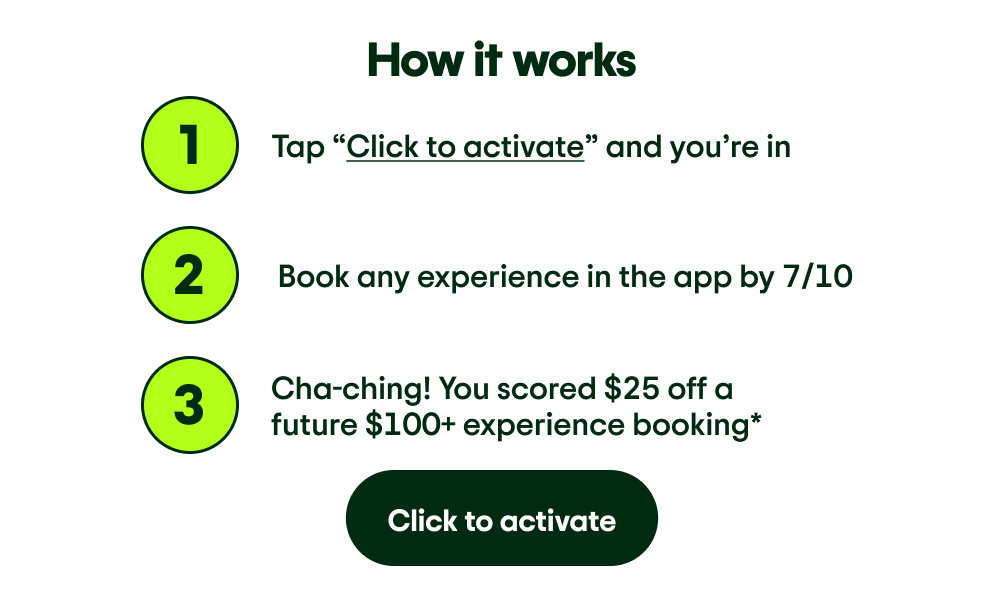 Image Description: How it works. The number 1: Tap “Click to activate” and you’re in. The number 2: Book any experience in the app by 7/10. The number 3: Cha-ching! You scored $25 off a future $100+ experience booking*. Click to activate
