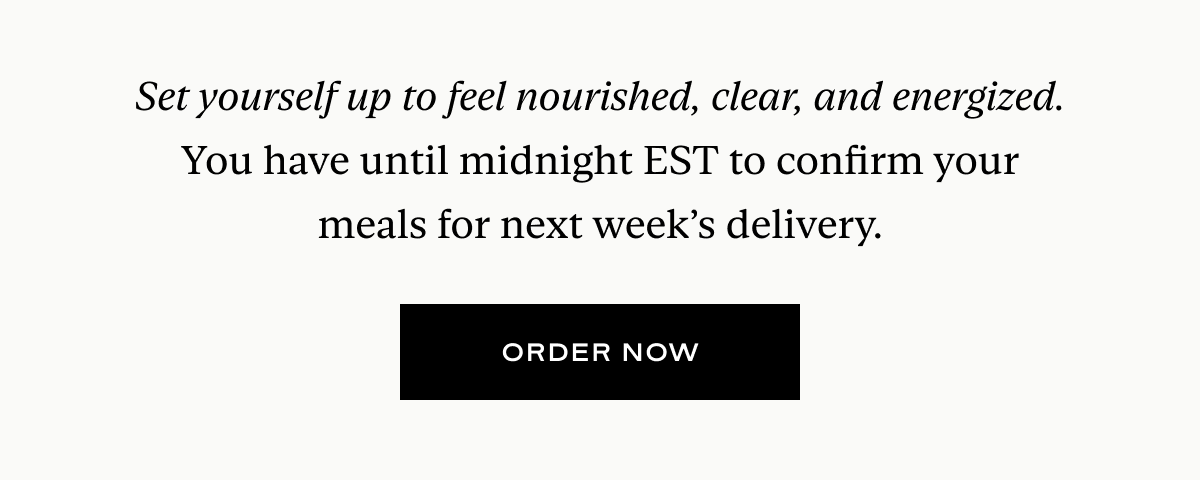 Set yourself up to feel nourished, clear, and energized. You have until midnight EST to confirm your meals for next week’s delivery.