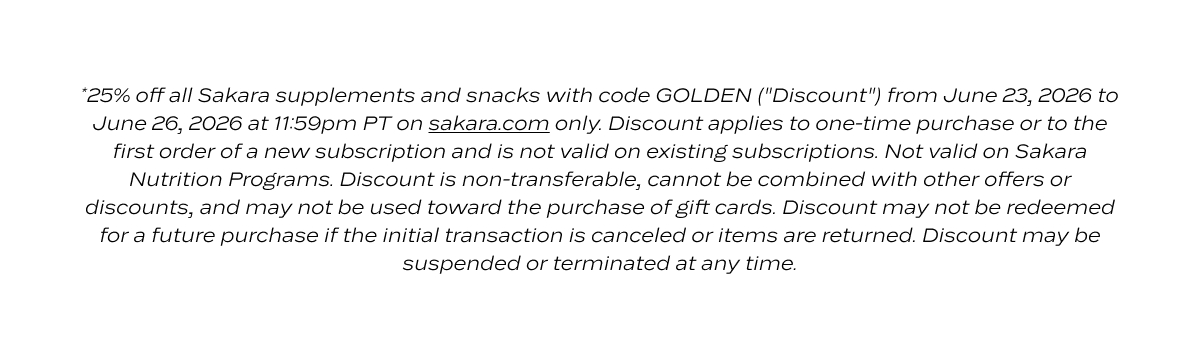*25% off all Sakara supplements and snacks with code GOLDEN ("Discount") from June 23, 2026 to June 26, 2026 at 11:59pm PT on sakara.com only. Discount applies to one-time purchase or to the first order of a new subscription and is not valid on existing subscriptions. Not valid on Sakara Nutrition Programs. Discount is non-transferable, cannot be combined with other offers or discounts, and may not be used toward the purchase of gift cards. Discount may not be redeemed for a future purchase if the initial transaction is canceled or items are returned. Discount may be suspended or terminated at any time.
