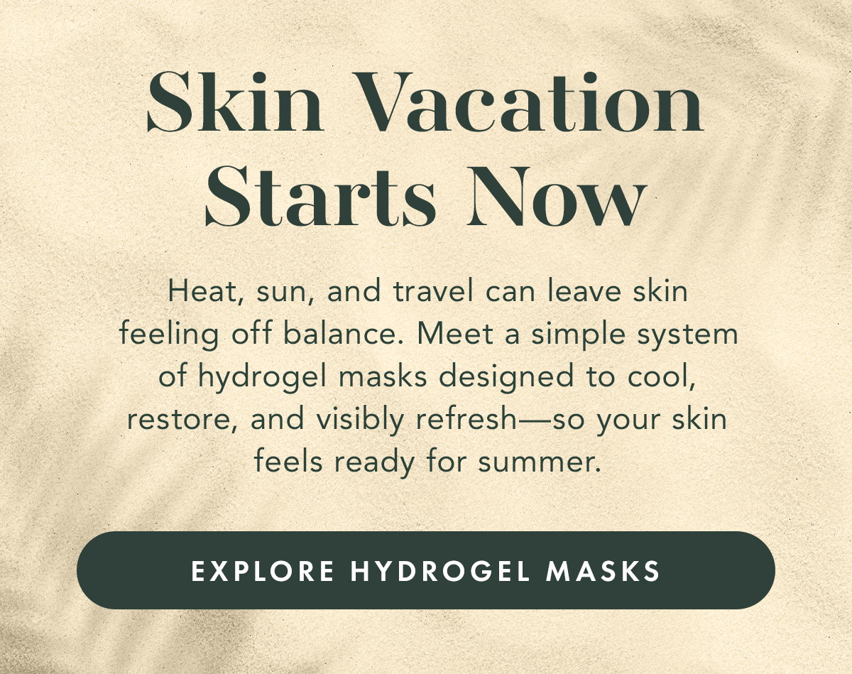 Skin Vacation Starts Now. Heat, sun, and travel can leave skin feeling off balance. Meet a simple system of hydrogel masks designed to cool, restore, and visibly refresh—so your skin feels ready for summer. Explore Hydrogel Masks
