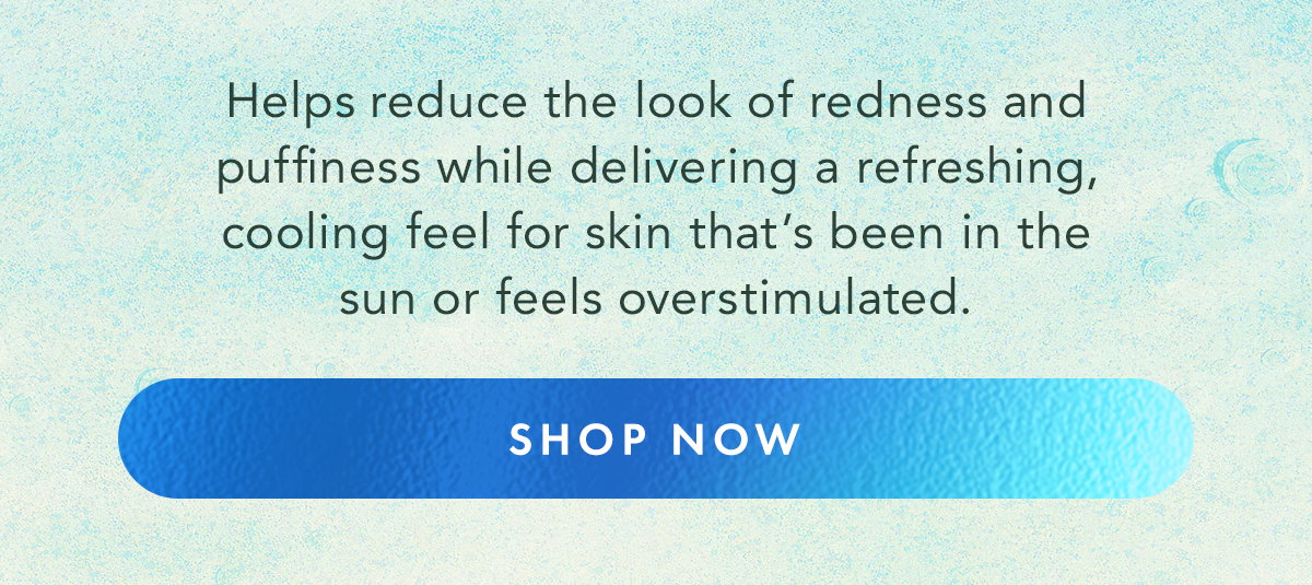 Helps reduce the look of redness and puffiness while delivering a refreshing, cooling feel for skin that’s been in the sun or feels overstimulated. Shop Now