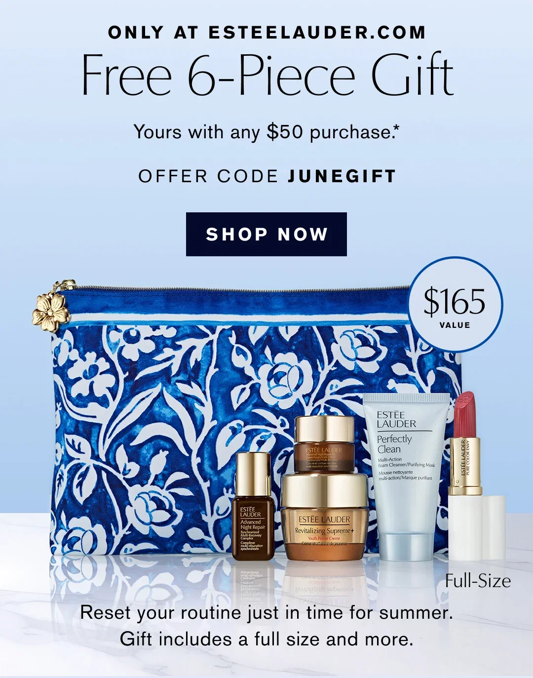ONLY AT ESTEELAUDER.COM | Free 6-Piece Gift | Yours with any $50 purchase .* | OFFER CODE JUNEGIFT | SHOP NOW | $165 VALUE | Reset your routine just in time for summer. | Gift includes a full size and more.