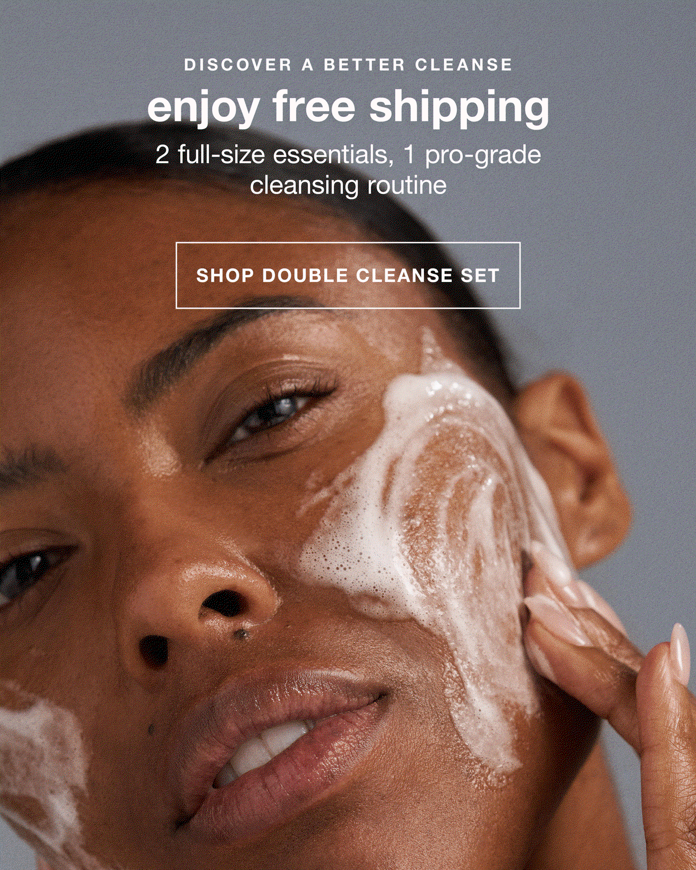 discover a better cleanse | enjoy free shipping | 2 full-size essentials, 1 pro-grade cleansing routine | SHOP THE DOUBLE CLEANSE SET | $78 $98