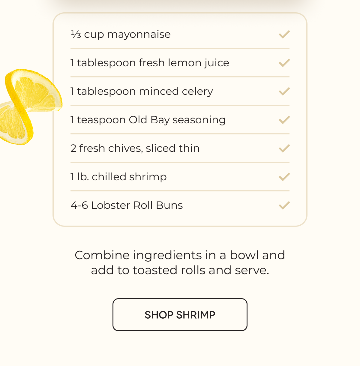 1⁄3 cup mayonnaise 1 tablespoon fresh lemon juice 1 tablespoon minced celery 1 teaspoon Old Bay seasoning 2 fresh chives, sliced thin 1 lb. chilled shrimp 4-6 Lobster Roll Buns | Combine ingredients in a bowl and add to toasted rolls and serve. [SHOP SHRIMP] 