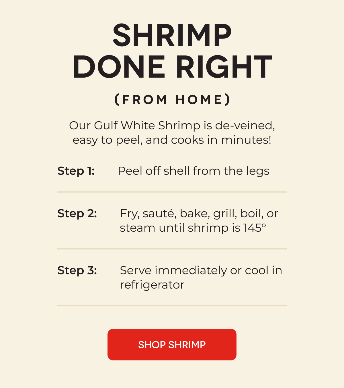 SHRIMP DONE RIGHT (From Home) Our Gulf White Shrimp is de-veined, easy to peel, and cooks in minutes! Step 1: Peel off shell from the legs Step 2: Fry, sauté, bake, grill, boil, or steam until shrimp is 145°  Step 3: Serve immediately or cool in refrigerator SHOP SHRIMP