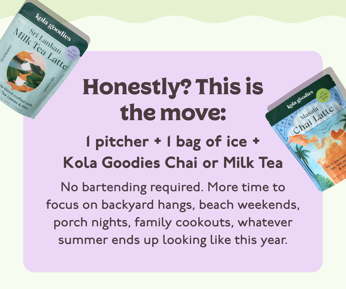Honestly? This is the move: 1 pitcher + 1 bag of ice + Kola Goodies Chai or Milk Tea No bartending required. More time to focus on backyard hangs, beach weekends, porch nights, family cookouts, whatever summer ends up looking like this year.