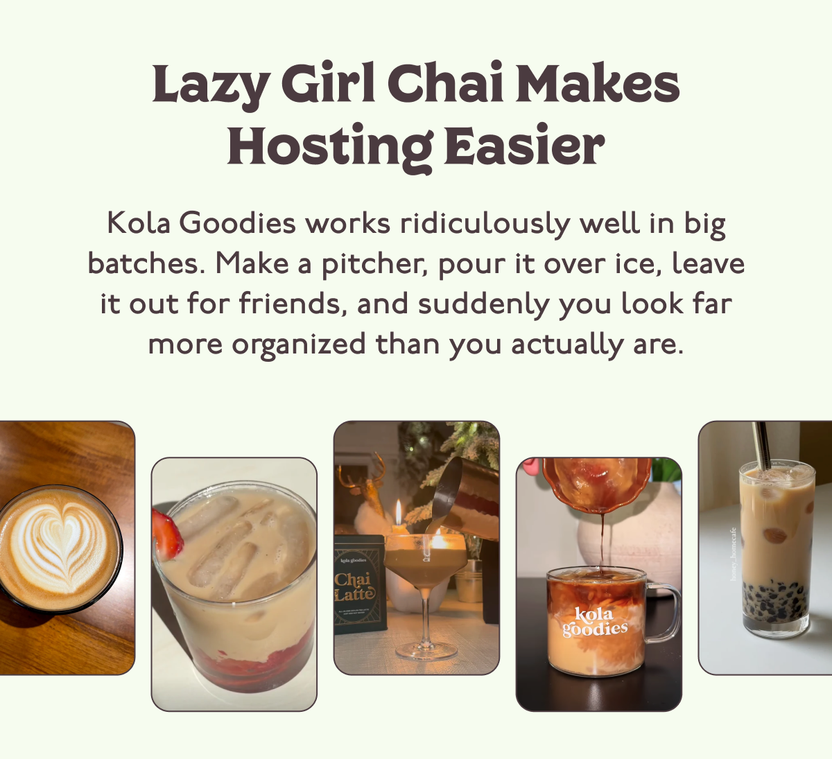 Lazy Girl Chai Makes Hosting Easier. Kola Goodies works ridiculously well in big batches. Make a pitcher, pour it over ice, leave it out for friends, and suddenly you look far more organized than you actually are.