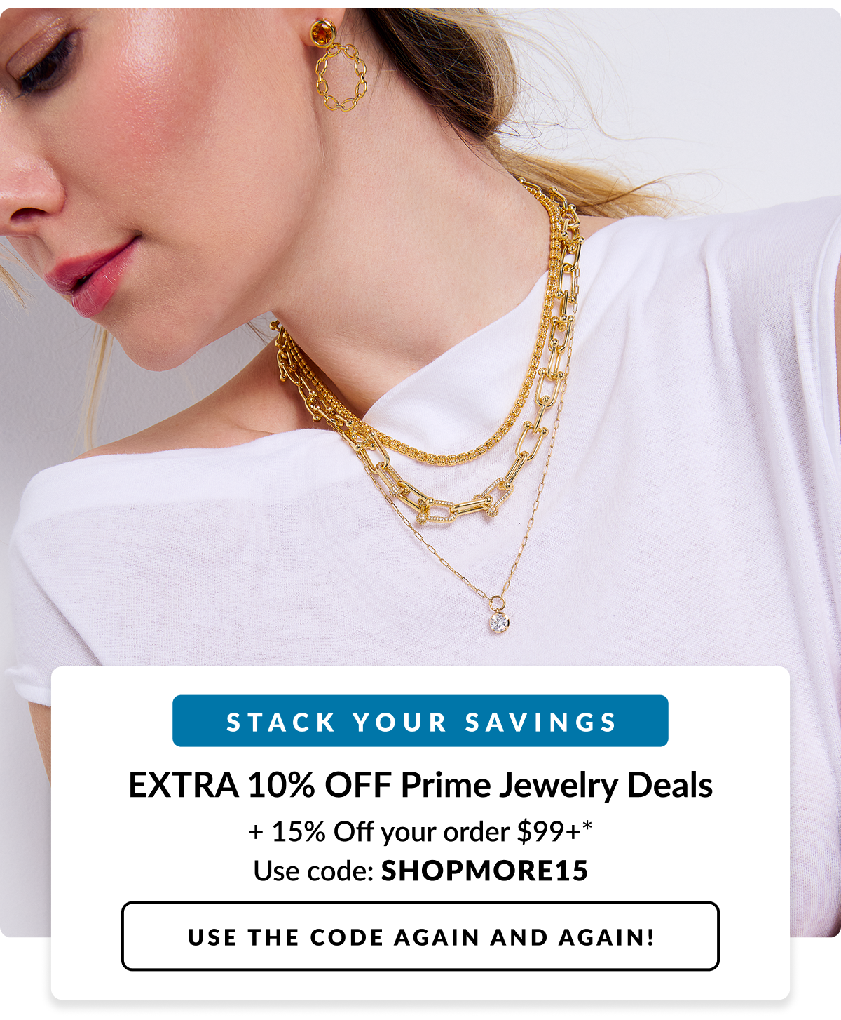 Stack your Savings. Extra 10% Off Prime Jewelry Deals + 15% Off your order $99+ code: SHOPMORE15 Use the code again and again!