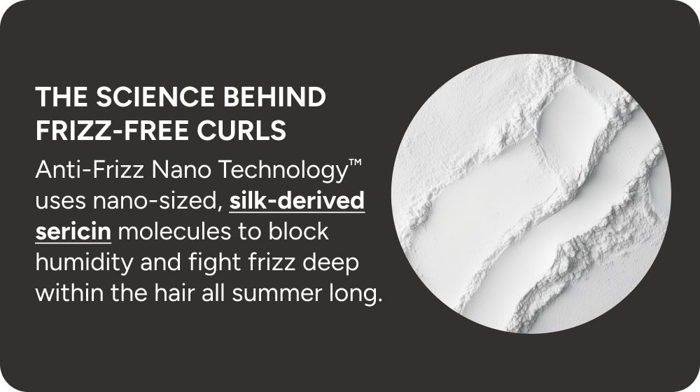 The science behind frizz-free curls. Anti-Frizz Nano Technology uses nano-sized, silked derived sericin molecules to block humidity and fright frizz deep within the hair all summer long. 