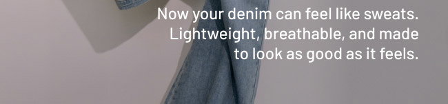 Now your denim can feel like sweats. Lightweight, breathable, and made to look as good as it feels.