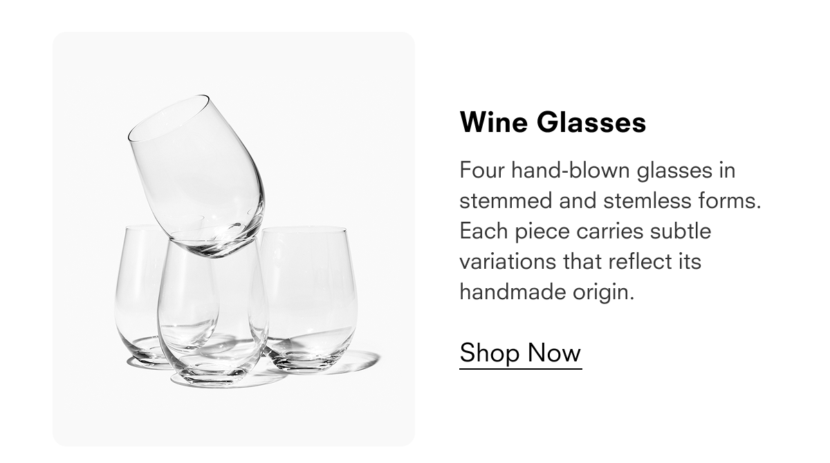 Wine Glasses  Four hand-blown glasses in stemmed and stemless forms. Each piece carries subtle variations that reflect its handmade origin.  Shop Now