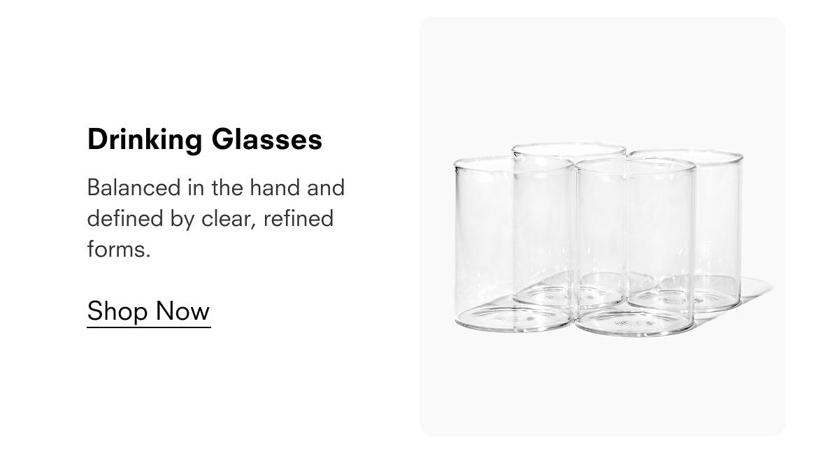 Drinking Glasses  Balanced in the hand and defined by clear, refined forms.  Shop Now