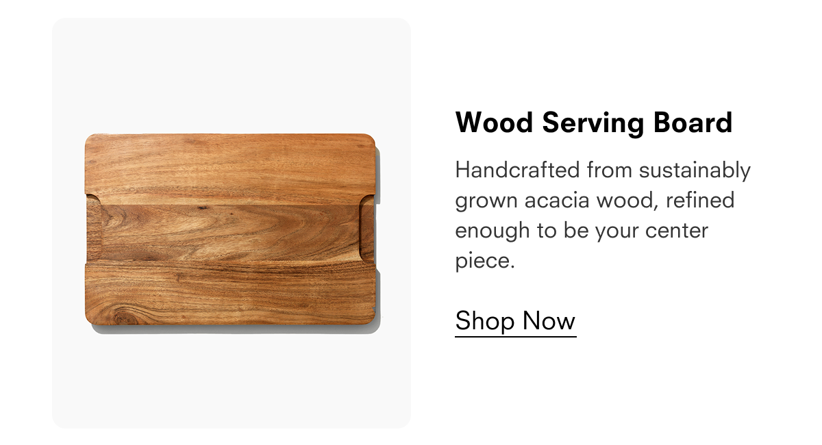 Wood Serving Board  Handcrafted from sustainably grown acacia wood, refined enough to be your center piece.  Shop Now