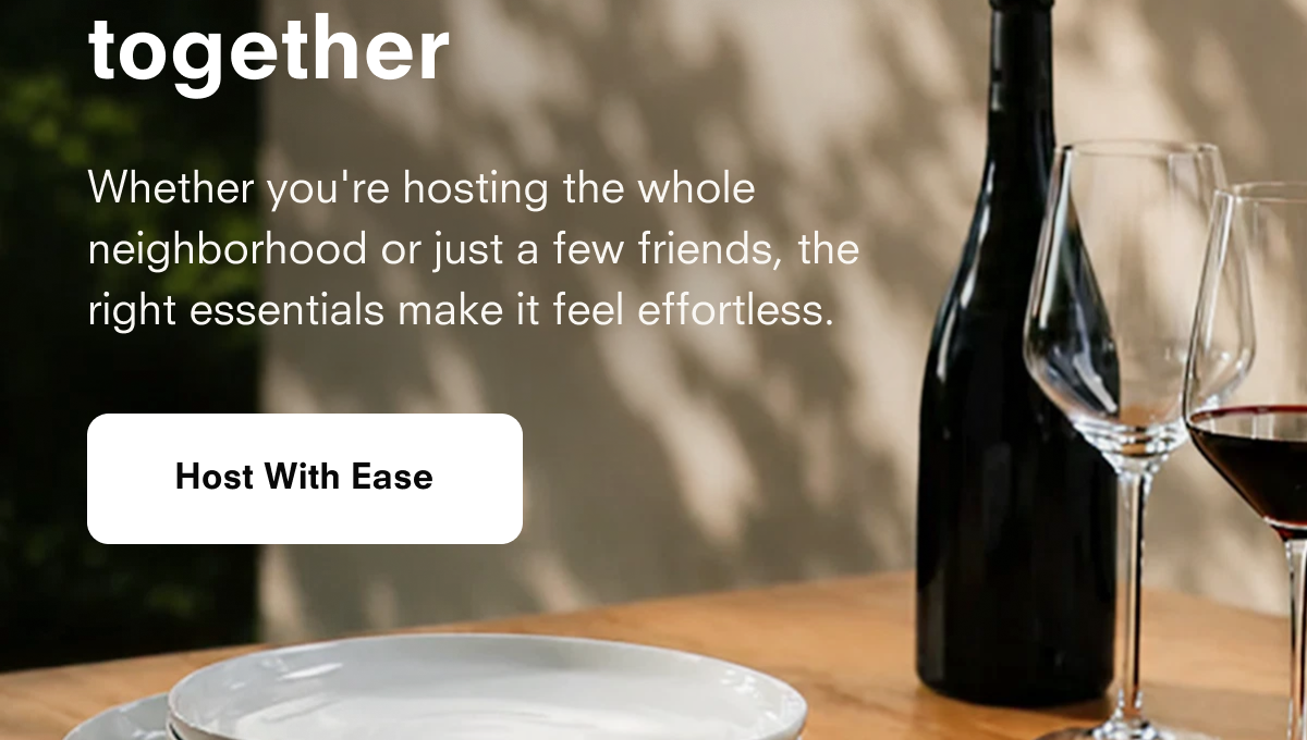 together  Whether you're hosting the whole neighborhood or just a few friends, the right essentials make it feel effortless.  Host With Ease