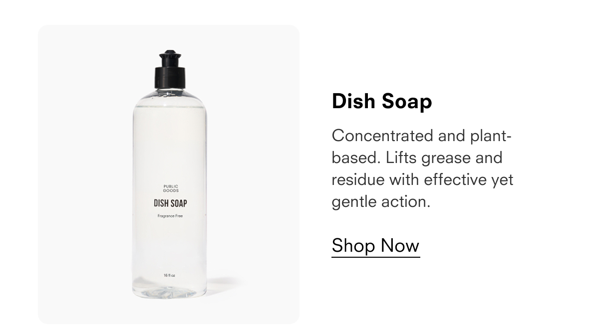 Dish Soap  Concentrated and plant-based. Lifts grease and residue with effective yet gentle action.  Shop Now  PUBLIC GOODS DISH SOAP Fragrance Free 16 fl oz