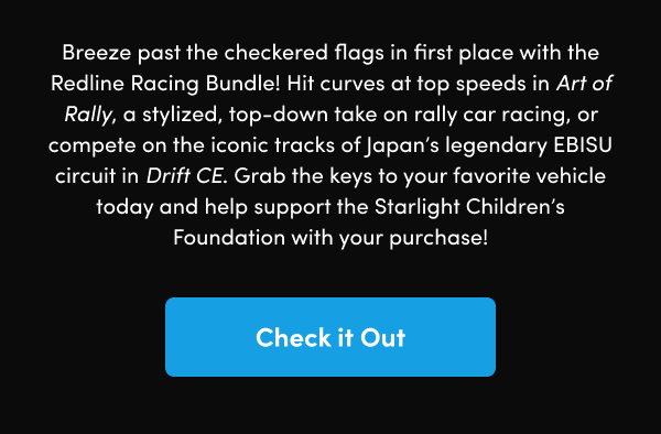 Hit curves at top speeds in Art of Rally, a stylized, top-down take on rally car racing, or compete on the iconic tracks of Japan’s legendary EBISU circuit in Drift CE. Grab the keys to your favorite vehicle today and help support the Starlight Children’s Foundation with your purchase!