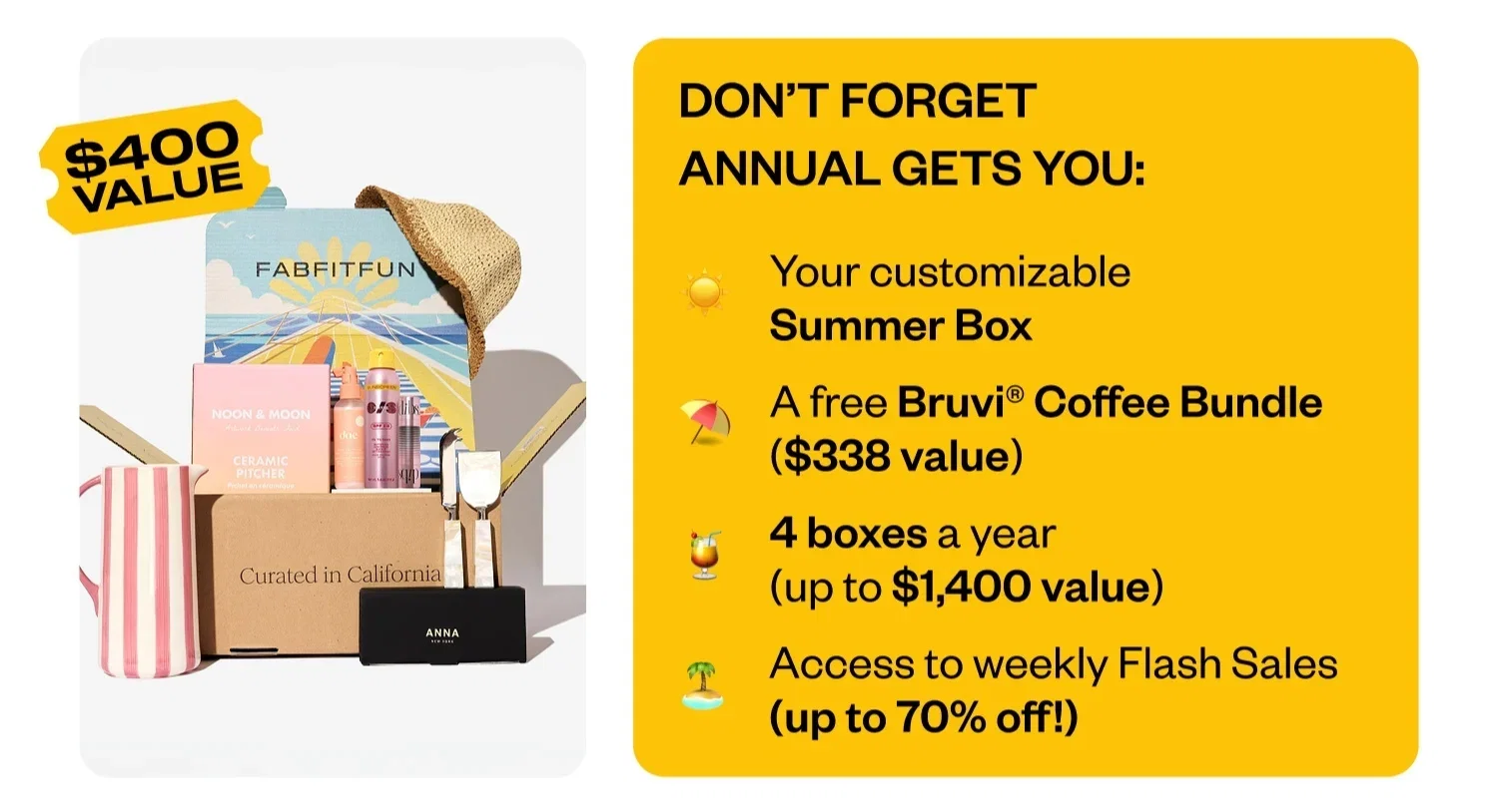 DON'T FORGET ANNUAL GETS YOU: Your customizable Summer Box | A free Bruvi® Coffee Bundle ($338 value) | 4 boxes a year (up to $1,400 value) | Access to weekly Flash Sales (up to 70% off!)