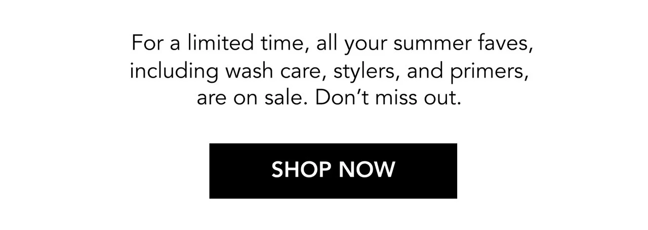 For a limited time, all your summer faves, including wash care, stylers, and primers, are on sale. Don’t miss out. | SHOP NOW
