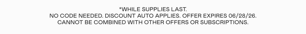 *While supplies last. No code needed. Discount auto applies. Offer expires 06/28/26. Cannot be combined with other offers or subscriptions.