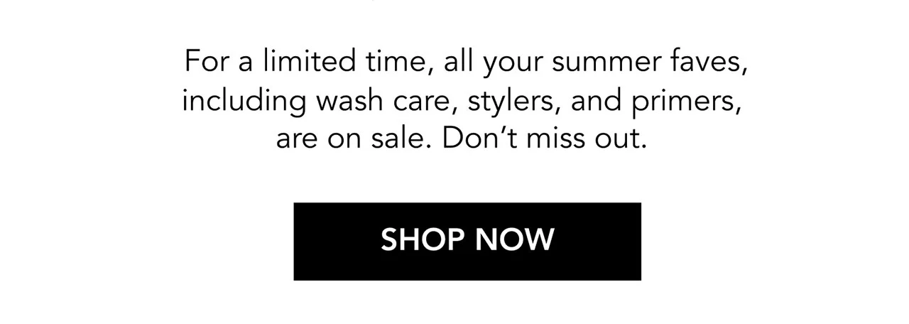For a limited time, all your summer faves, including wash care, stylers, and primers, are on sale. Don’t miss out. | SHOP NOW For a limited time, all your summer faves, including wash care, stylers, and primers, are on sale. Don’t miss out. | SHOP NOW