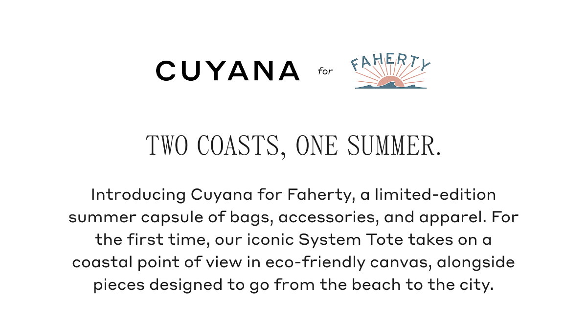 CUYANA for FAHERTY TWO COASTS, ONE SUMMER. Introducing Cuyana for Faherty, a limited-edition summer capsule of bags, accessories, and apparel. For the first time, our iconic System Tote takes on a coastal point of view in eco-friendly canvas, alongside pieces designed to go from the beach to the city.