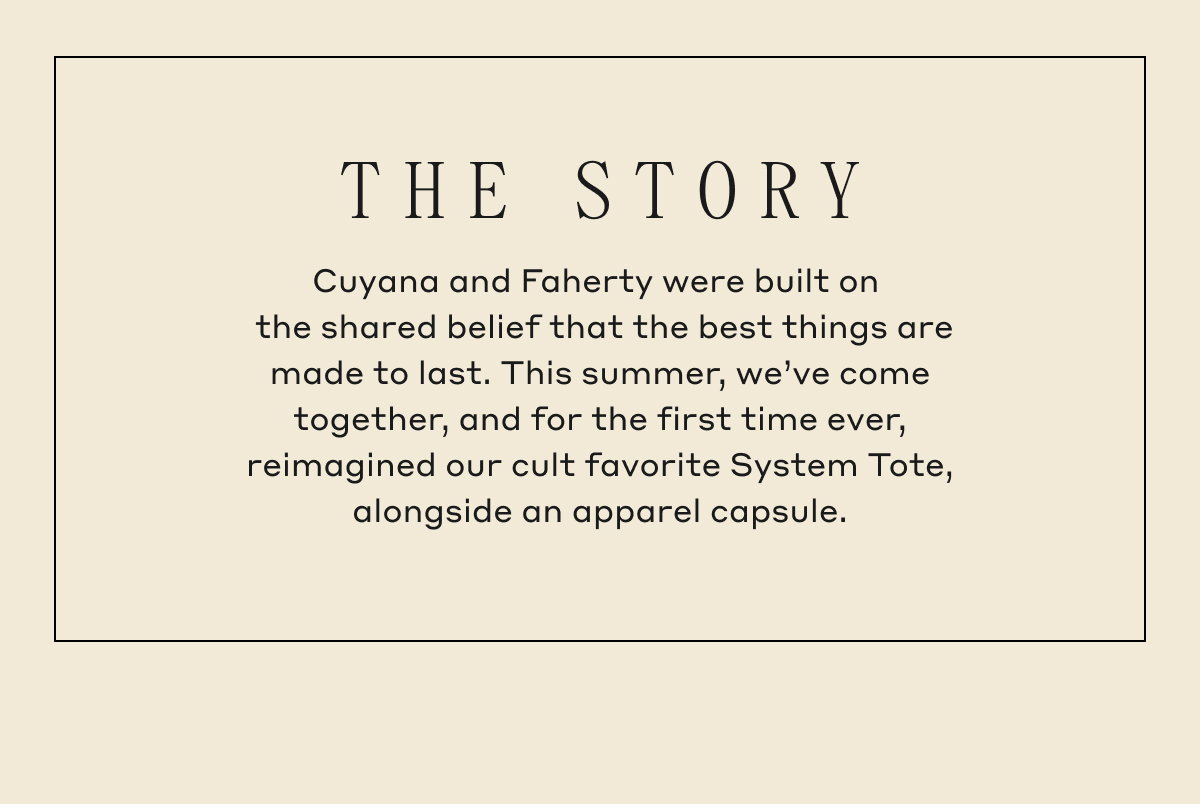 THE STORY Cuyana and Faherty were built on the shared belief that the best things are made to last. This summer, we've come together, and for the first time ever, reimagined our cult favorite System Tote, alongside an apparel capsule.