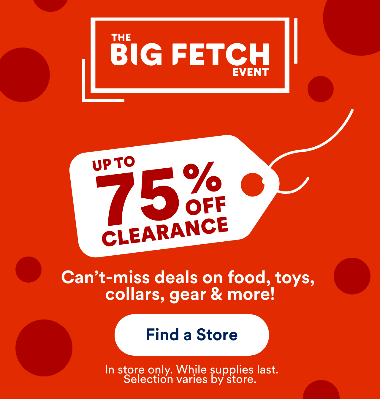 Up To 75% Off Clearance Can’t-miss deals on food, toys, collars, gear & more! Find a Store! In store only. While supplies last. Selection varies by store.