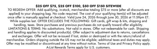 25 dollars OFF 75 dollars, 25 dollars OFF 100 dollars, 50 dollars OFF 150 dollars SITEWIDE. TO REDEEM OFFER: Add qualifying, in-stock, merchandise totaling 75 dollars or more (after all discounts are applied) to your shopping bag. No code required. The cost of your qualifying item(s) will be adjusted once offer is manually applied at checkout. Valid June 24, 2026 through June 30, 2026 at 11:59pm ET. While supplies last. OFFER EXCLUDES THE FOLLOWING: Gift cards, gift wrap and kits, shipping and handling, taxes. Store purchases and previous purchases do not qualify toward offer eligibility. LIMITATIONS and TERMS: No substitutions. Not valid in stores. Offer not redeemable for cash. Shipping and handling applies to discounted product(s). Offer subject to adjustment due to returns, cancellations and exchanges. Offer will not be re-issued if lost, stolen or destroyed or with the return/refund of merchandise. Orders shipping outside the US may not be eligible; additional taxes and duties may apply. Offer may be modified or discontinued at any time without notice. Terms of Use and Privacy Policy apply. A-List Rewards Terms apply for U.S. customers.