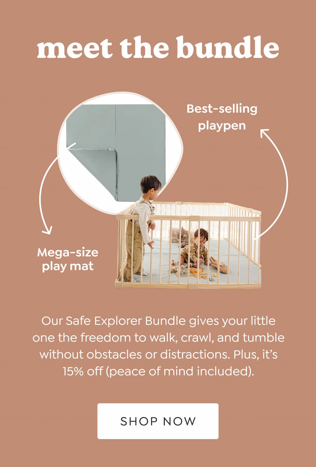 meet the bundle - Best-selling playpen + Mega-size play mat - Our Safe Explorer Bundle gives your little one the freedom to walk, crawl, and tumble without obstacles or distractions. Plus, it’s 15% off (peace of mind included). - [SHOP NOW]