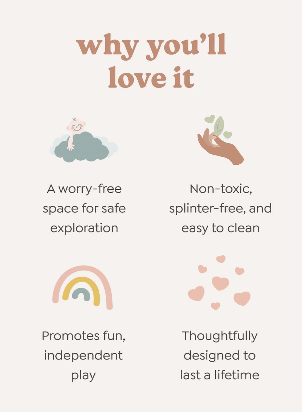 why you’ll love it - A worry-free space for safe exploration. Non-toxic, splinter-free, and easy to clean. Promotes fun, independent play. Thoughtfully designed to last a lifetime.