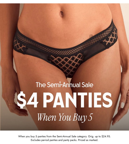 The Semi-Annual Sale: 4 Dollars Panties When You Buy 5. When you buy 5 panties from the Semi-Annual Sale category. Orig. up to 24.95 dollars. Excludes period panties and panty packs. Priced as marked.
