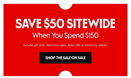 SAVE 50 dollars SITEWIDE When You Spend 150 dollars. Excludes gift cards. Restrictions apply. Select offer at checkout to redeem.