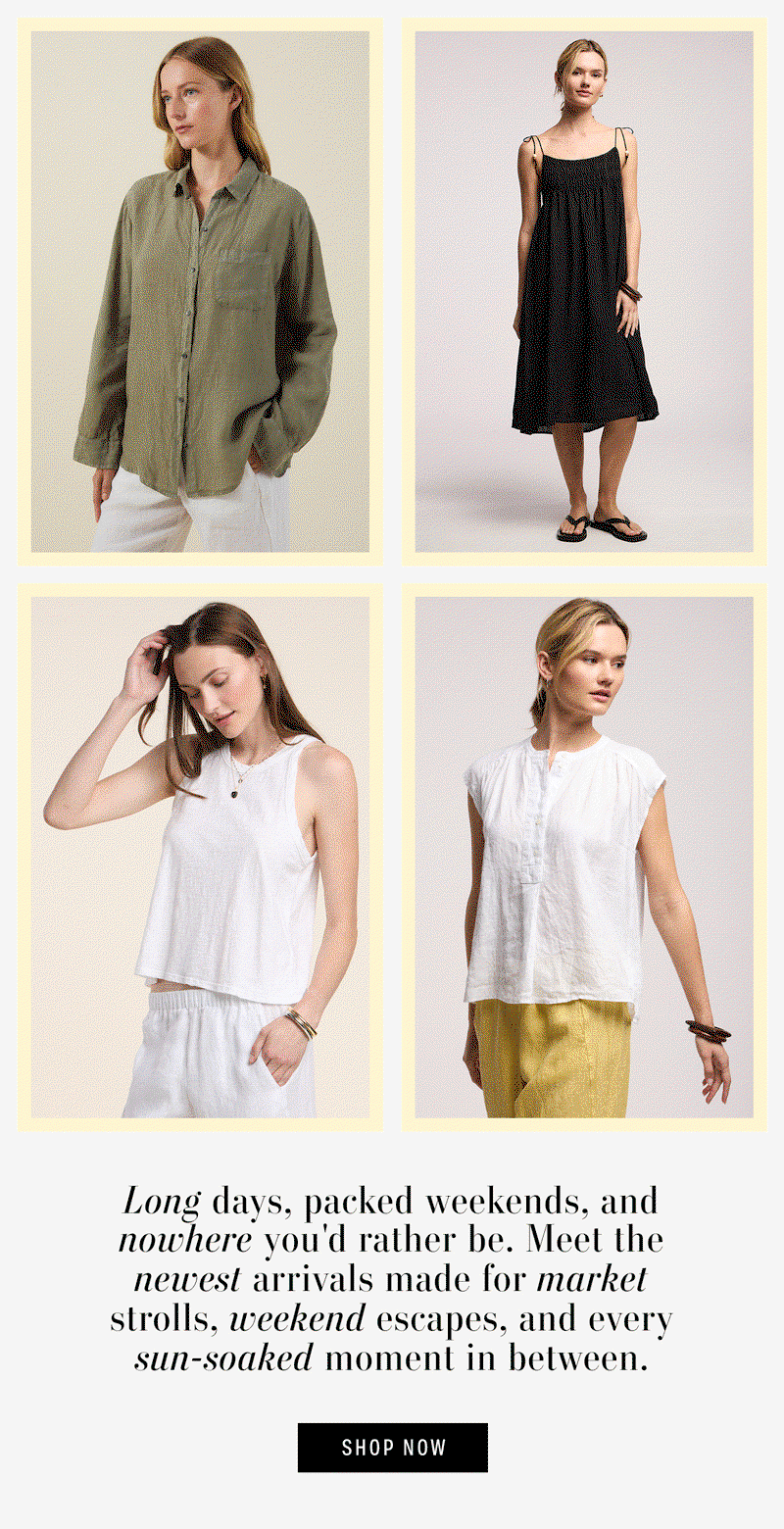 Gif contains image of: model wearing the Mulholland Linen Shirt in Axe, Image shows a model wearing the Teresa Linen Dress in Black, Image shows a model wearing the Sasha Tank Top in White, and Image shows a model wearing the Bec Linen Top in White. Text reads: Long days, packed weekends, and nowhere you'd rather be. Meet the newest arrivals made for market strolls, weekend escapes, and every sun-soaked moment in between.
