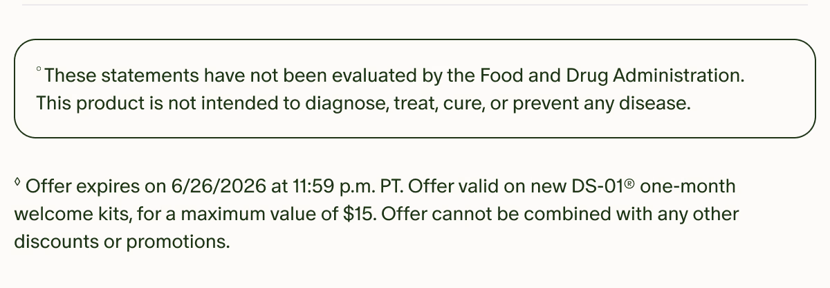 °These statements have not been evaluated by the Food and Drug Administration. This product is not intended to diagnose, treat, cure, or prevent any disease. | ◊Offer expires on 6/26/2026 at 11:59 p.m. PT. Offer valid on new DS-01® one-month welcome kits, for a maximum value of $15. Offer cannot be combined with any other discounts or promotions.
