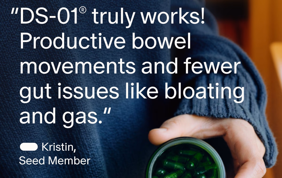 “DS-01® truly works! Productive bowel movements and fewer gut issues like bloating and gas.” | — Kristin, Seed Member