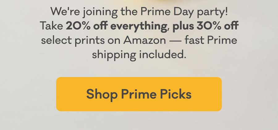 We're joining the Prime Day party! Take 20% off everything, plus 30% off select prints on Amazon — fast Prime shipping included. | Shop Prime Picks