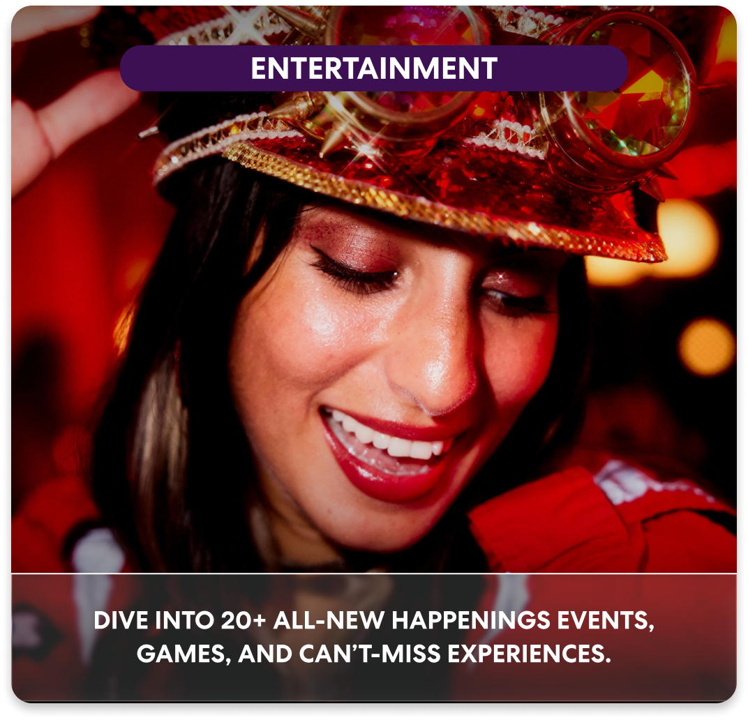 ENTERTAINMENT Dive into 20+ all-new Happenings events, games, and can’t-miss experiences.
